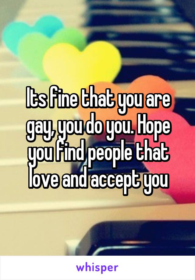 Its fine that you are gay, you do you. Hope you find people that love and accept you