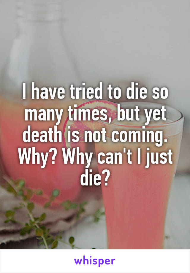 I have tried to die so many times, but yet death is not coming. Why? Why can't I just die?