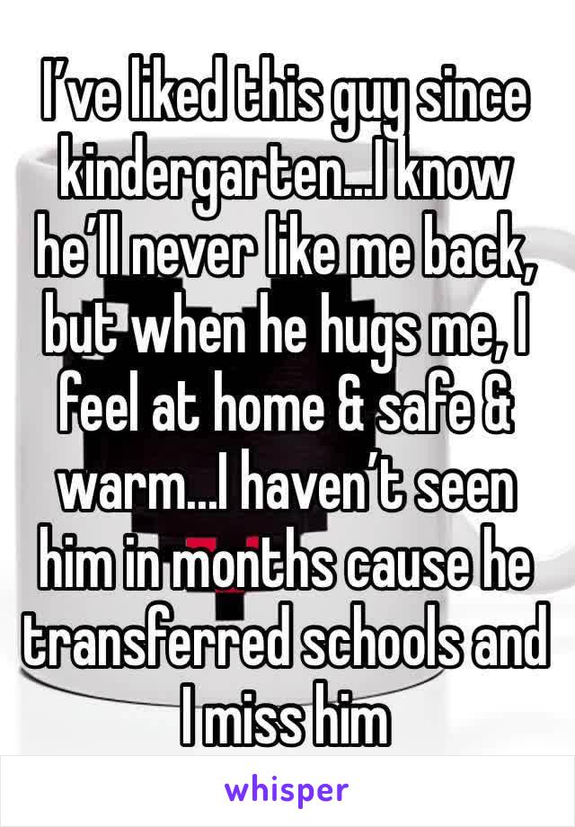 I’ve liked this guy since kindergarten...I know he’ll never like me back, but when he hugs me, I feel at home & safe & warm...I haven’t seen him in months cause he transferred schools and I miss him