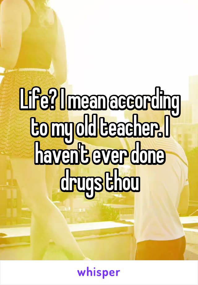 Life? I mean according to my old teacher. I haven't ever done drugs thou