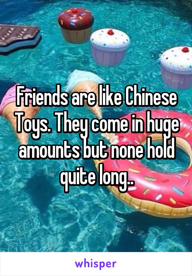 Friends are like Chinese Toys. They come in huge amounts but none hold quite long..