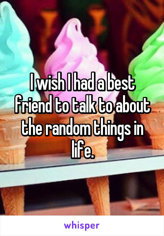 I wish I had a best friend to talk to about the random things in life.
