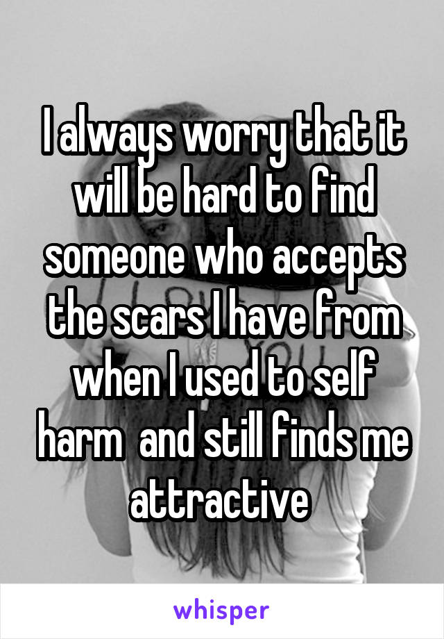 I always worry that it will be hard to find someone who accepts the scars I have from when I used to self harm  and still finds me attractive 