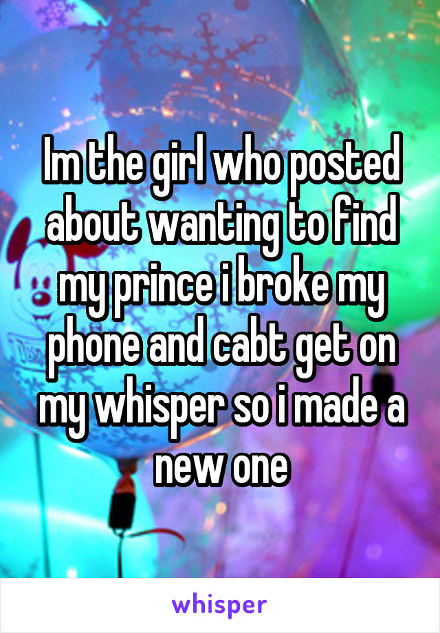 Im the girl who posted about wanting to find my prince i broke my phone and cabt get on my whisper so i made a new one