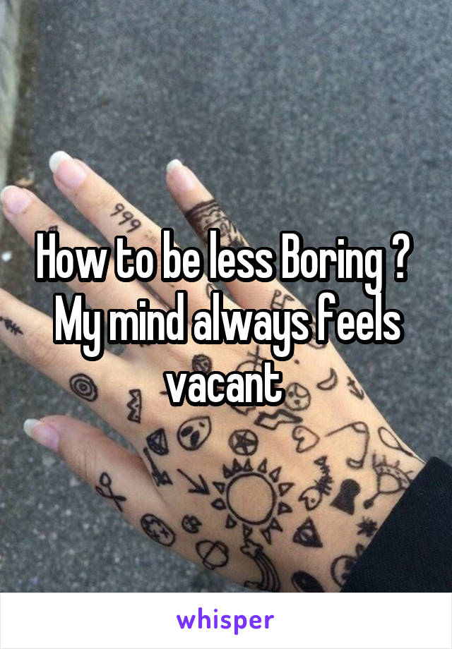How to be less Boring ? 
My mind always feels vacant 