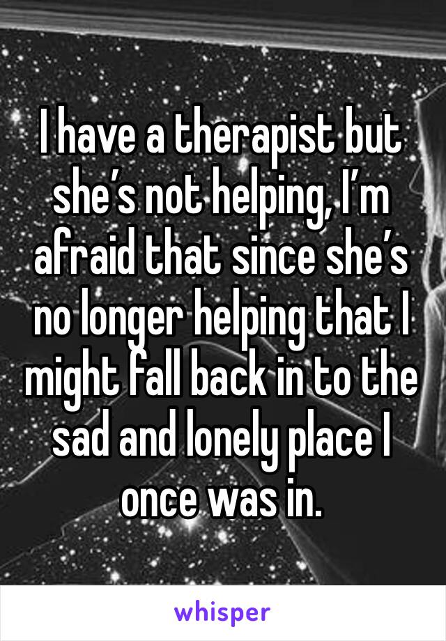 I have a therapist but she’s not helping, I’m afraid that since she’s no longer helping that I might fall back in to the sad and lonely place I once was in.