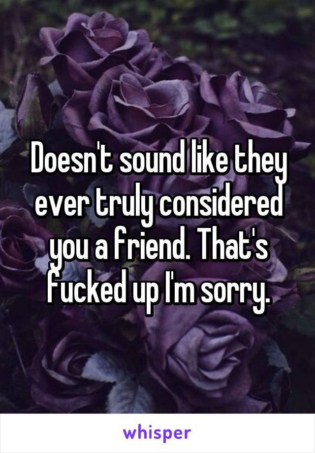 Doesn't sound like they ever truly considered you a friend. That's fucked up I'm sorry.