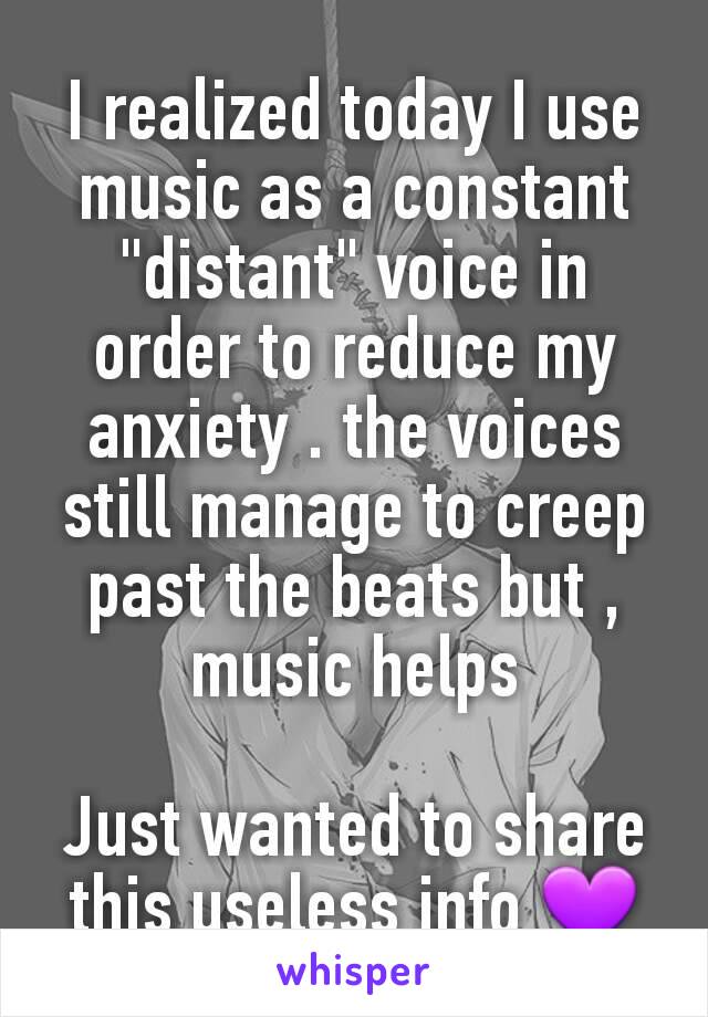 I realized today I use music as a constant "distant" voice in order to reduce my anxiety . the voices still manage to creep past the beats but , music helps

Just wanted to share this useless info 💜