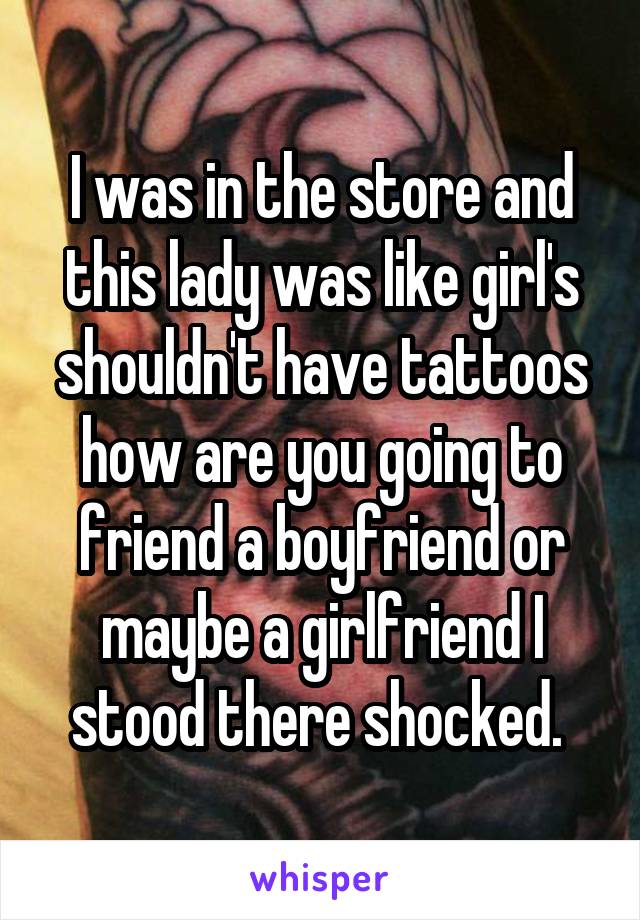 I was in the store and this lady was like girl's shouldn't have tattoos how are you going to friend a boyfriend or maybe a girlfriend I stood there shocked. 