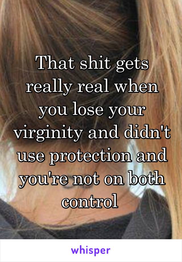 That shit gets really real when you lose your virginity and didn't use protection and you're not on both control 