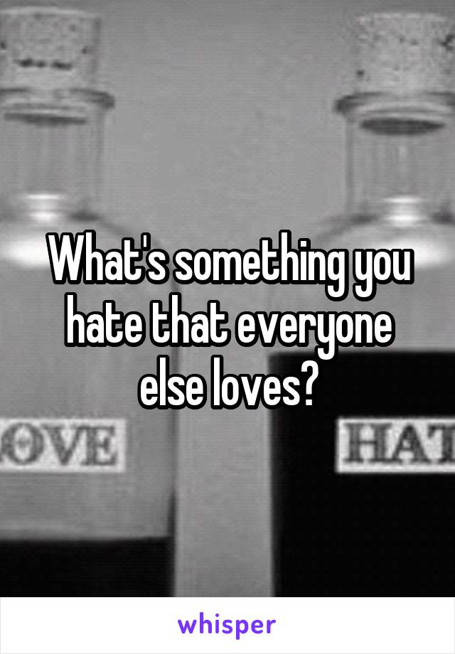 What's something you hate that everyone else loves?