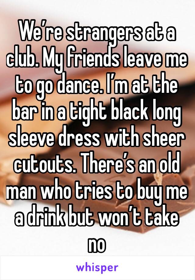 We’re strangers at a club. My friends leave me to go dance. I’m at the bar in a tight black long sleeve dress with sheer cutouts. There’s an old man who tries to buy me a drink but won’t take no 