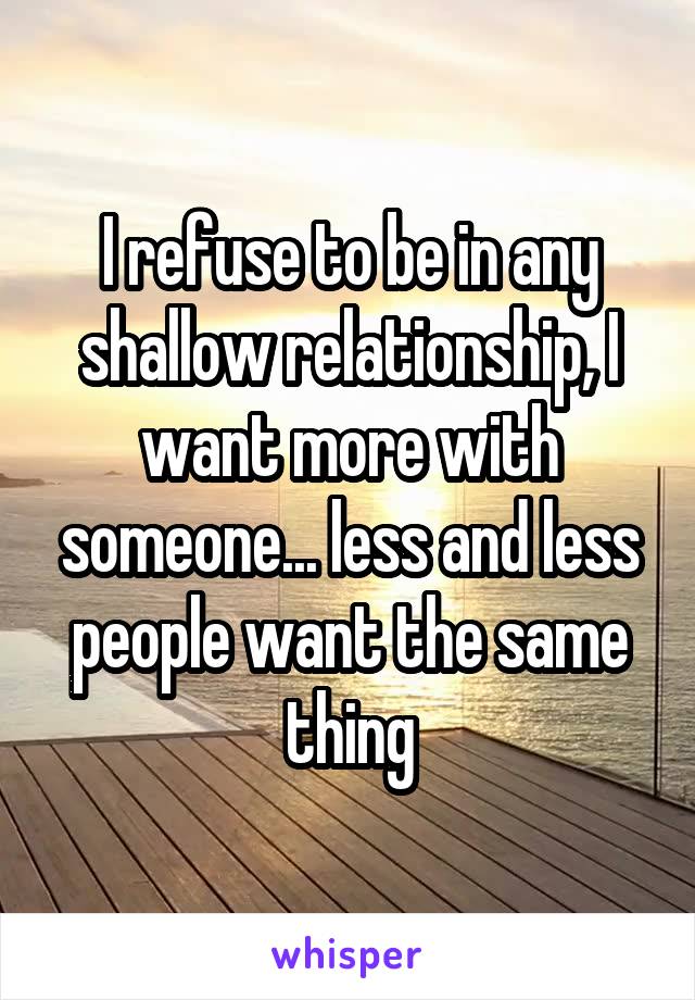 I refuse to be in any shallow relationship, I want more with someone... less and less people want the same thing