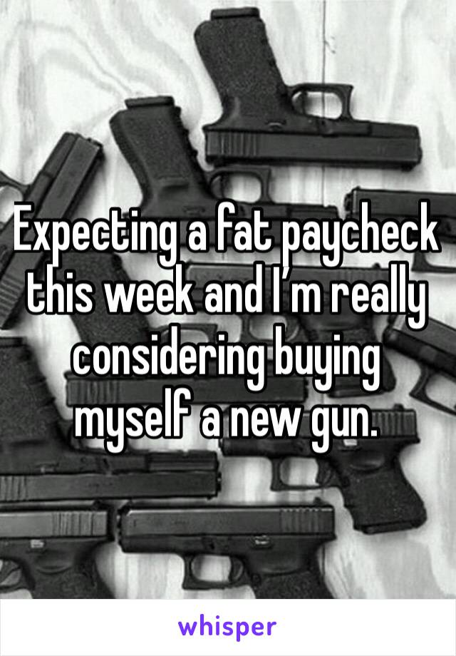 Expecting a fat paycheck this week and I’m really considering buying myself a new gun. 