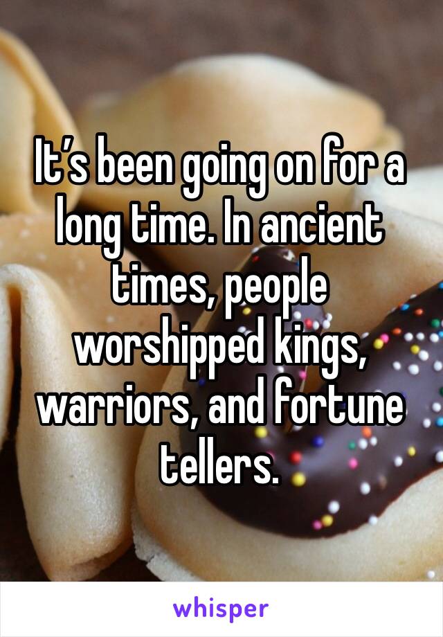 It’s been going on for a long time. In ancient times, people worshipped kings, warriors, and fortune tellers. 