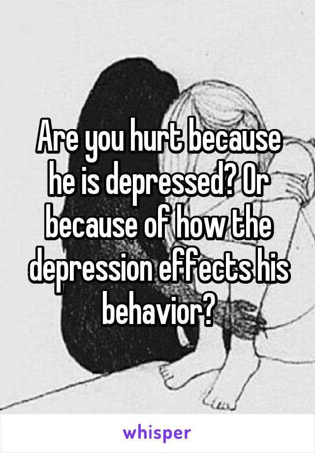 Are you hurt because he is depressed? Or because of how the depression effects his behavior?