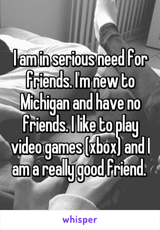 I am in serious need for friends. I'm new to Michigan and have no friends. I like to play video games (xbox) and I am a really good friend. 