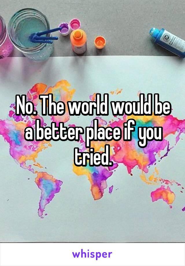 No. The world would be a better place if you tried.
