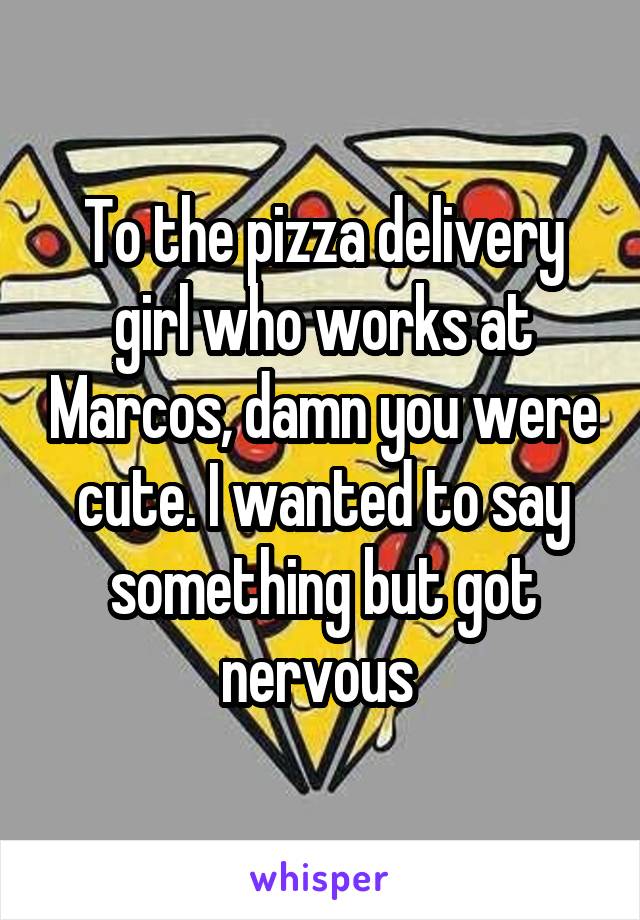 To the pizza delivery girl who works at Marcos, damn you were cute. I wanted to say something but got nervous 