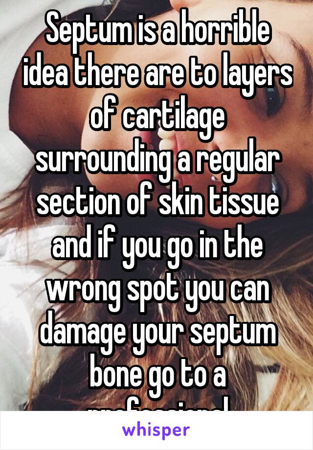 Septum is a horrible idea there are to layers of cartilage surrounding a regular section of skin tissue and if you go in the wrong spot you can damage your septum bone go to a professional