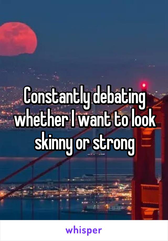 Constantly debating whether I want to look skinny or strong