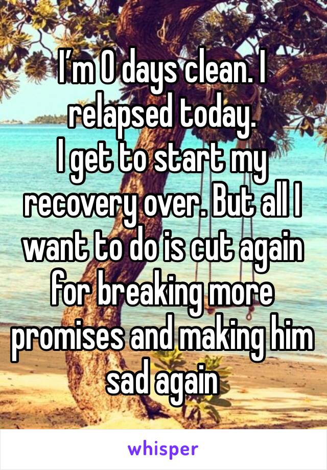 I’m 0 days clean. I relapsed today. 
I get to start my recovery over. But all I want to do is cut again for breaking more promises and making him sad again