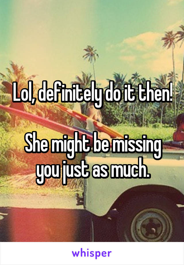 Lol, definitely do it then! 
She might be missing you just as much.
