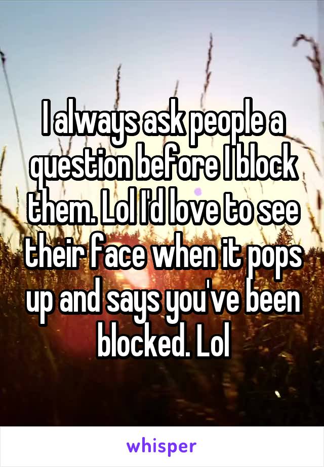 I always ask people a question before I block them. Lol I'd love to see their face when it pops up and says you've been blocked. Lol
