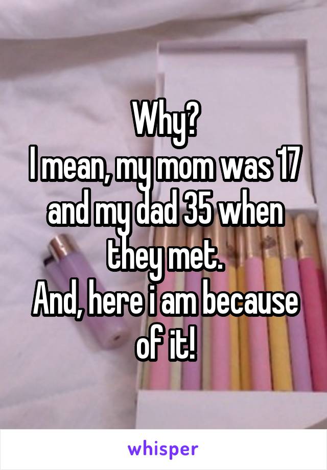 Why?
I mean, my mom was 17 and my dad 35 when they met.
And, here i am because of it!