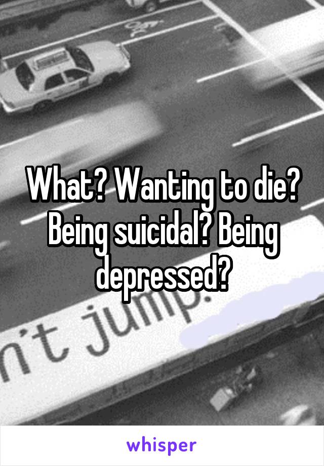 What? Wanting to die? Being suicidal? Being depressed?