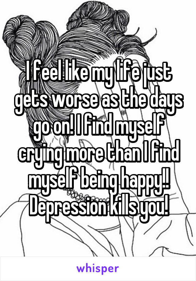 I feel like my life just gets worse as the days go on! I find myself crying more than I find myself being happy!! Depression kills you!