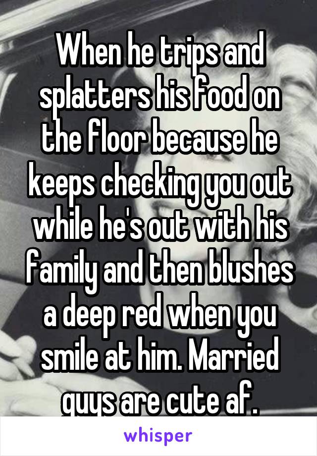 When he trips and splatters his food on the floor because he keeps checking you out while he's out with his family and then blushes a deep red when you smile at him. Married guys are cute af.