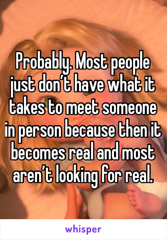 Probably. Most people just don’t have what it takes to meet someone in person because then it becomes real and most aren’t looking for real. 