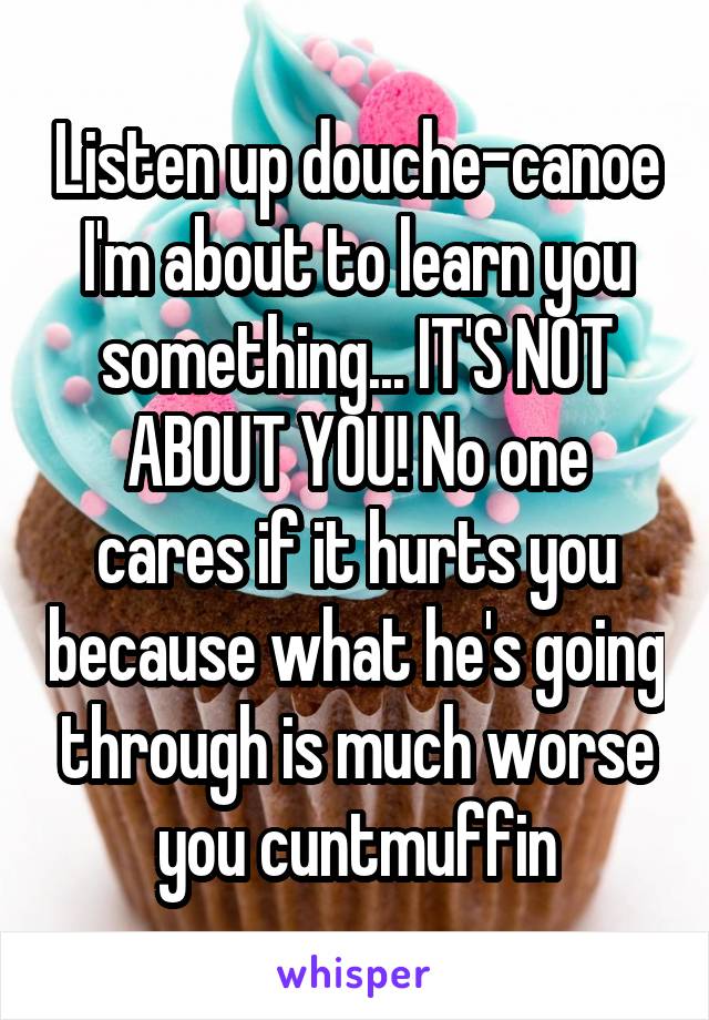 Listen up douche-canoe I'm about to learn you something... IT'S NOT ABOUT YOU! No one cares if it hurts you because what he's going through is much worse you cuntmuffin