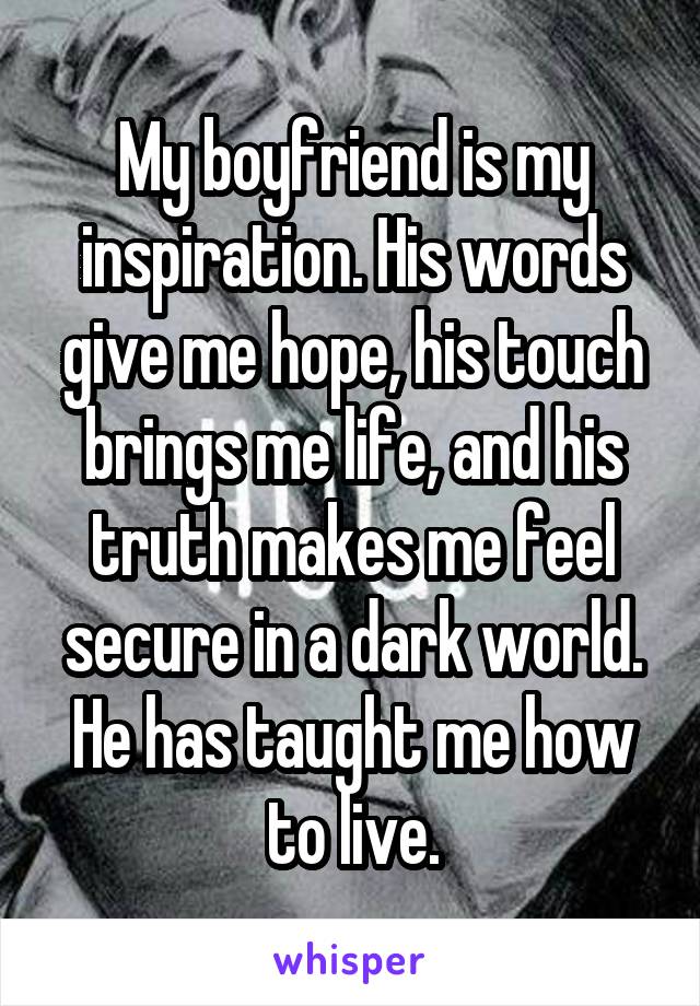 My boyfriend is my inspiration. His words give me hope, his touch brings me life, and his truth makes me feel secure in a dark world. He has taught me how to live.