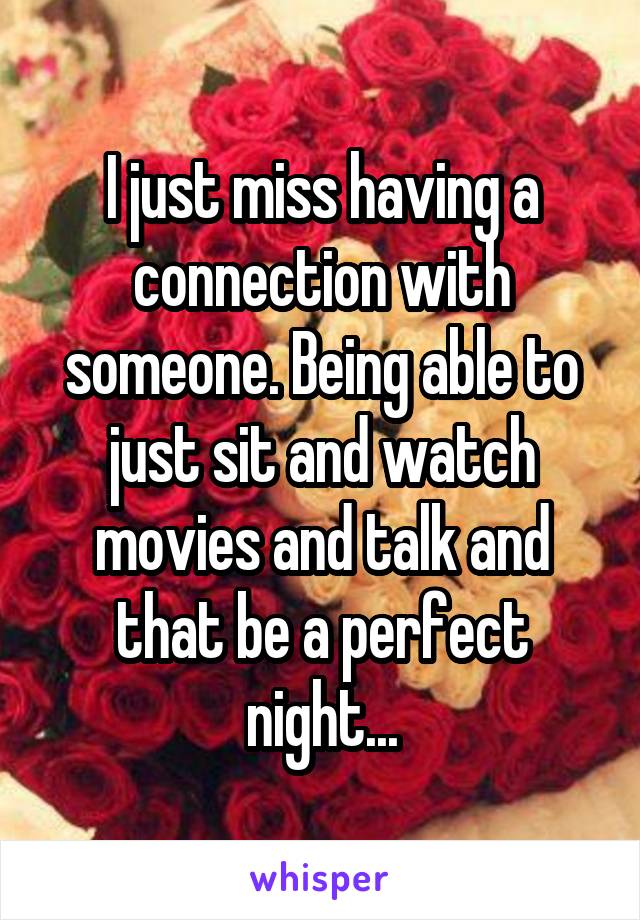 I just miss having a connection with someone. Being able to just sit and watch movies and talk and that be a perfect night...