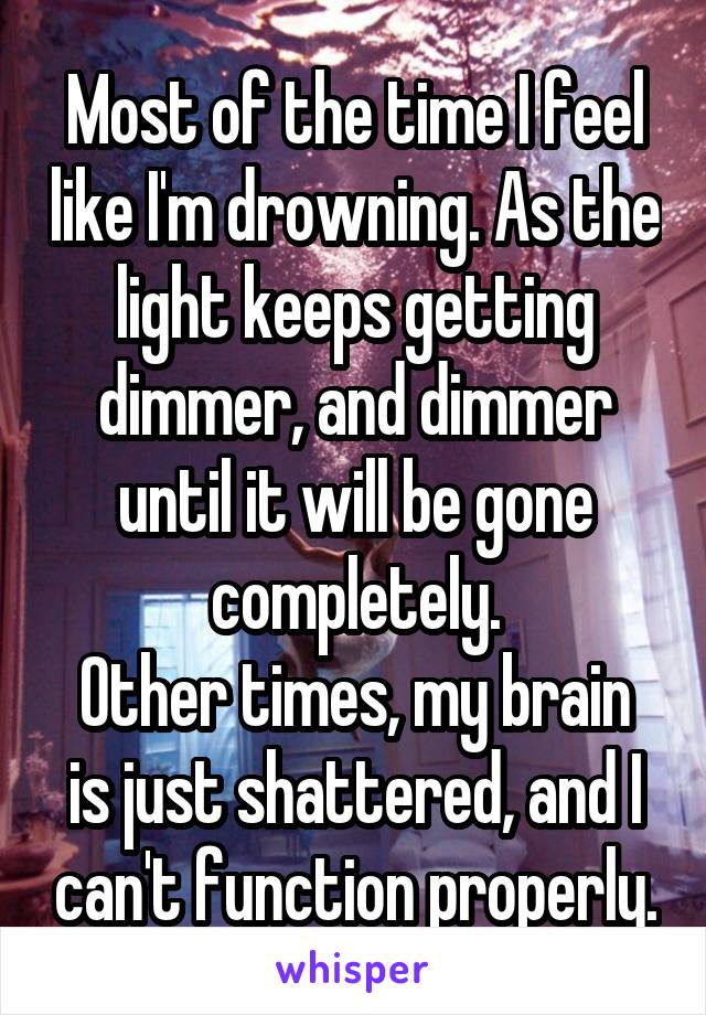 Most of the time I feel like I'm drowning. As the light keeps getting dimmer, and dimmer until it will be gone completely.
Other times, my brain is just shattered, and I can't function properly.