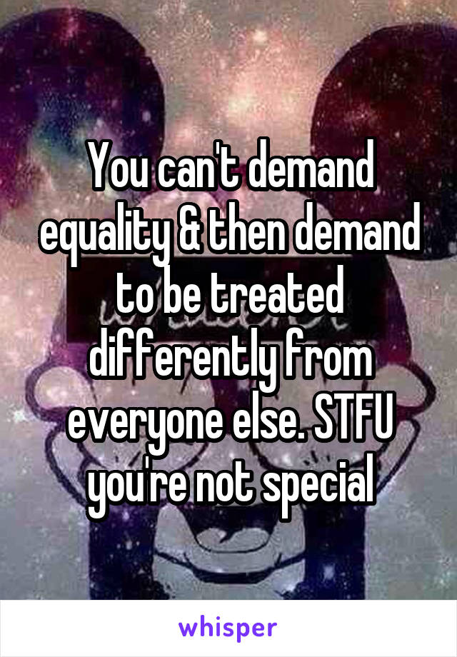 You can't demand equality & then demand to be treated differently from everyone else. STFU you're not special