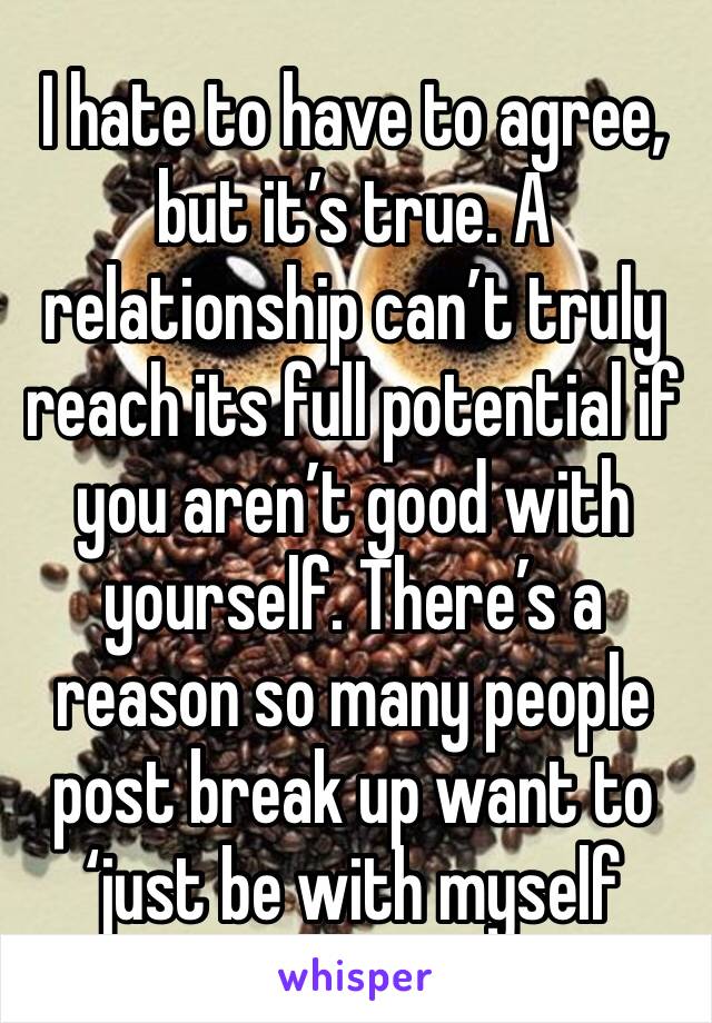 I hate to have to agree, but it’s true. A relationship can’t truly reach its full potential if you aren’t good with yourself. There’s a reason so many people post break up want to ‘just be with myself