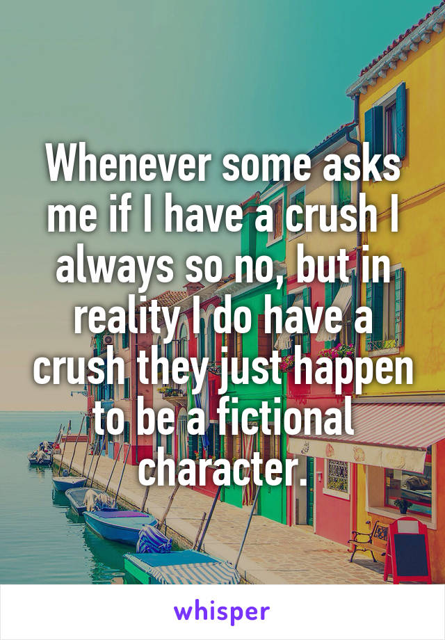 Whenever some asks me if I have a crush I always so no, but in reality I do have a crush they just happen to be a fictional character.