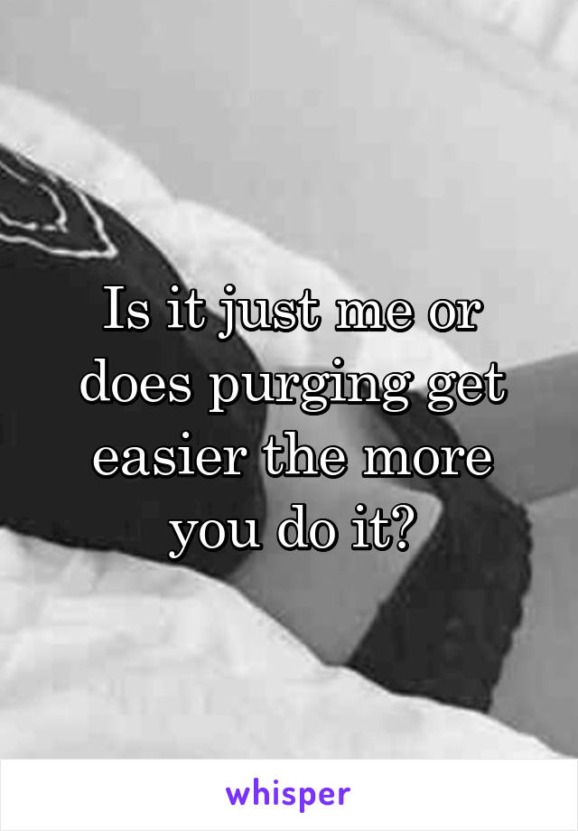 Is it just me or does purging get easier the more you do it?