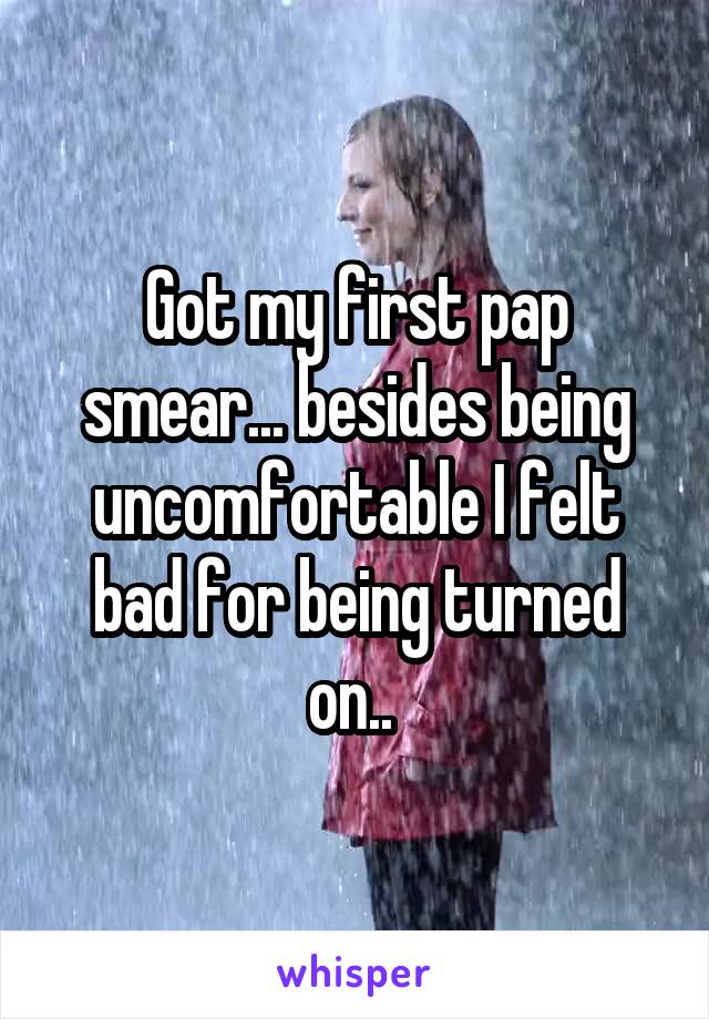 Got my first pap smear... besides being uncomfortable I felt bad for being turned on.. 