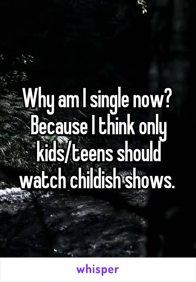 Why am I single now? 
Because I think only kids/teens should watch childish shows. 