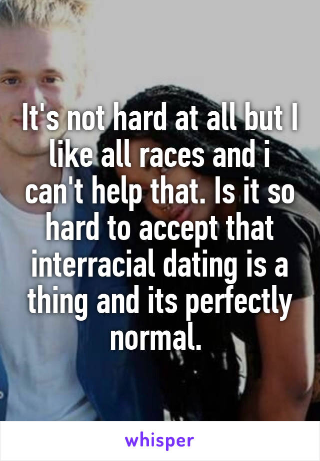 It's not hard at all but I like all races and i can't help that. Is it so hard to accept that interracial dating is a thing and its perfectly normal. 