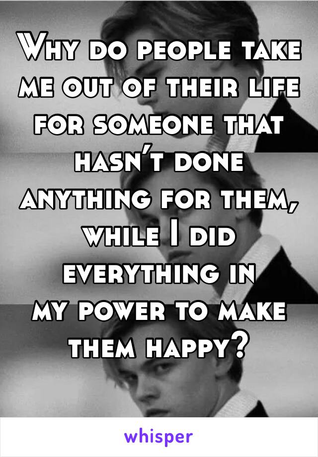 Why do people take me out of their life for someone that hasn’t done anything for them, while I did everything in 
my power to make them happy?
