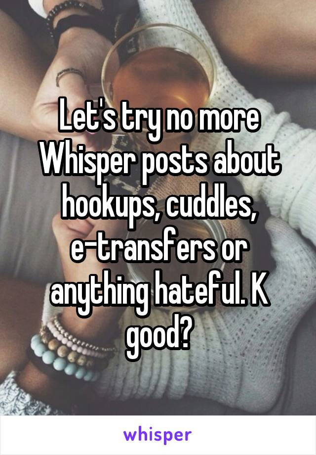 Let's try no more Whisper posts about hookups, cuddles, e-transfers or anything hateful. K good?