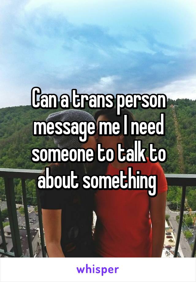 Can a trans person message me I need someone to talk to about something 