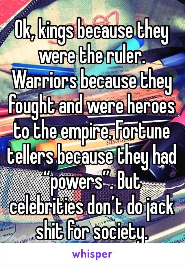 Ok, kings because they were the ruler. Warriors because they fought and were heroes to the empire. Fortune tellers because they had “powers”. But celebrities don’t do jack shit for society.