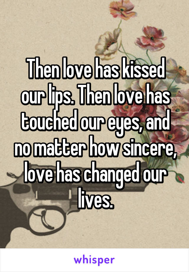 Then love has kissed our lips. Then love has touched our eyes, and no matter how sincere, love has changed our lives.