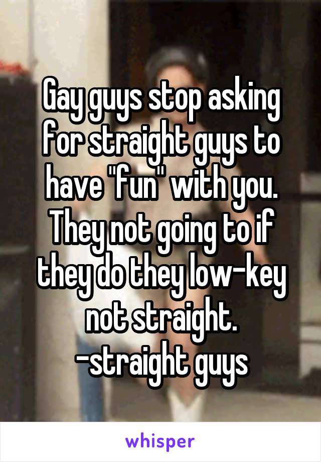 Gay guys stop asking for straight guys to have "fun" with you. They not going to if they do they low-key not straight.
-straight guys